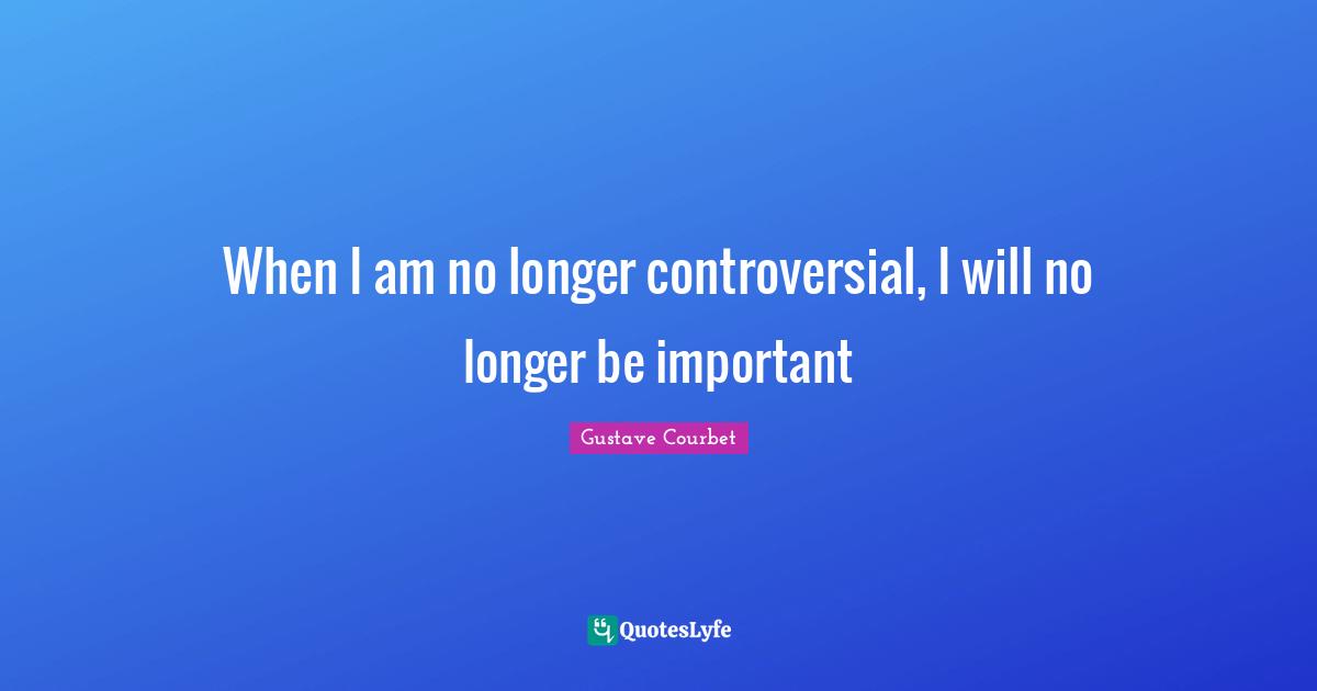 When I am no longer controversial, I will no longer be important