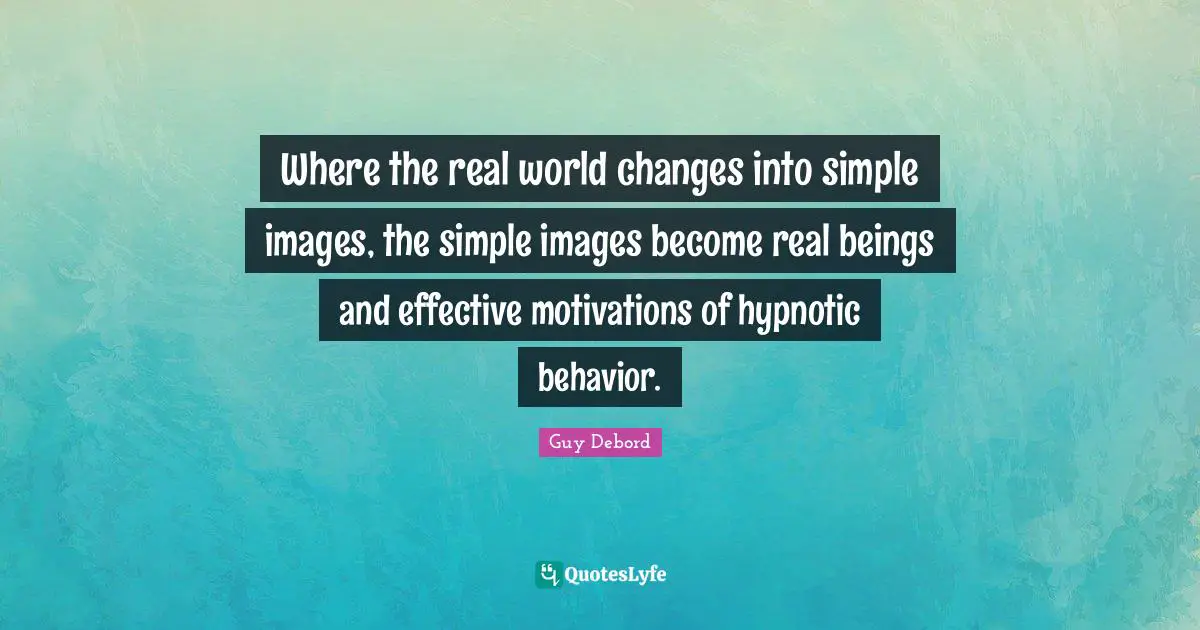 Guy Debord Quotes: "Where the real world changes into simple images, the simple images become real beings and effective motivations of hypnotic behavior."