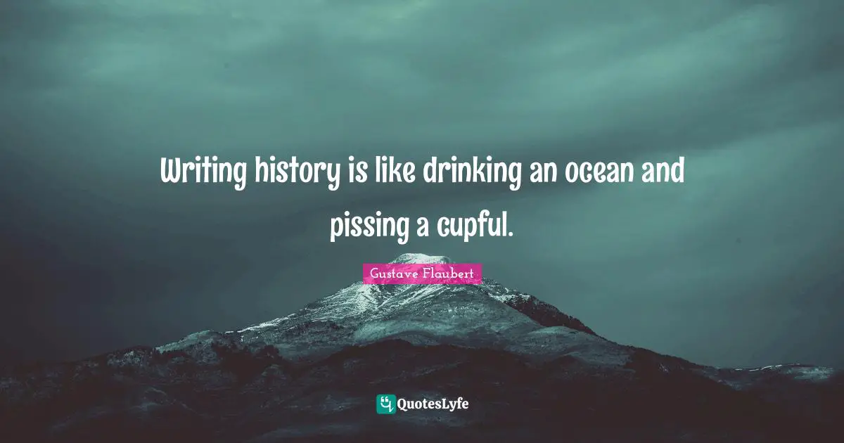Writing history is like drinking an ocean and pissing a cupful.