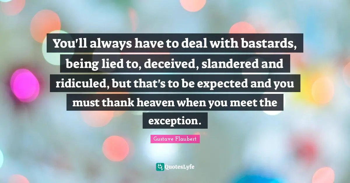 You'll always have to deal with bastards, being lied to, deceived, slandered and ridiculed, but that's to be expected and you must thank heaven when you meet the exception.