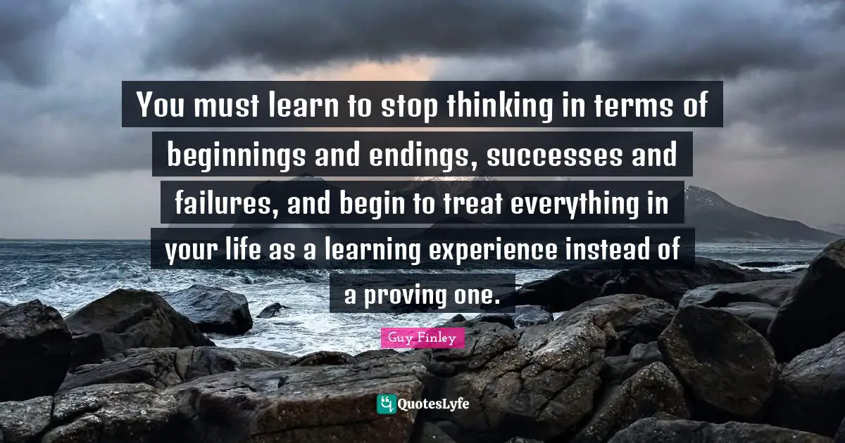 Endings Quotes: "You must learn to stop thinking in terms of beginnings and endings, successes and failures, and begin to treat everything in your life as a learning experience instead of a proving one."