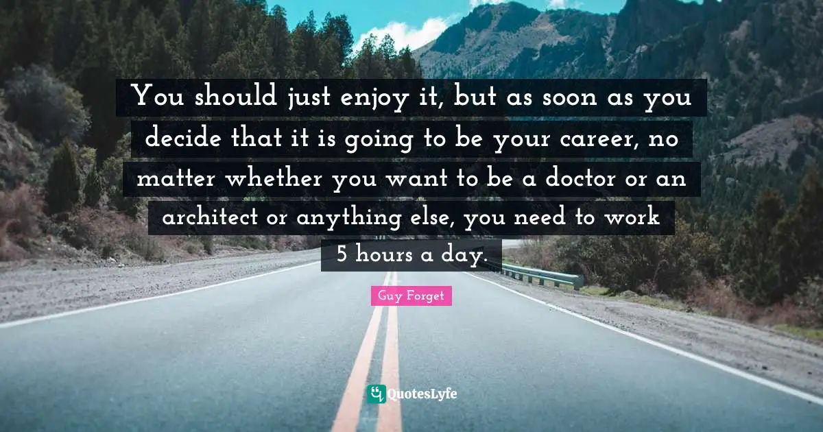You should just enjoy it, but as soon as you decide that it is going to be your career, no matter whether you want to be a doctor or an architect or anything else, you need to work 5 hours a day.