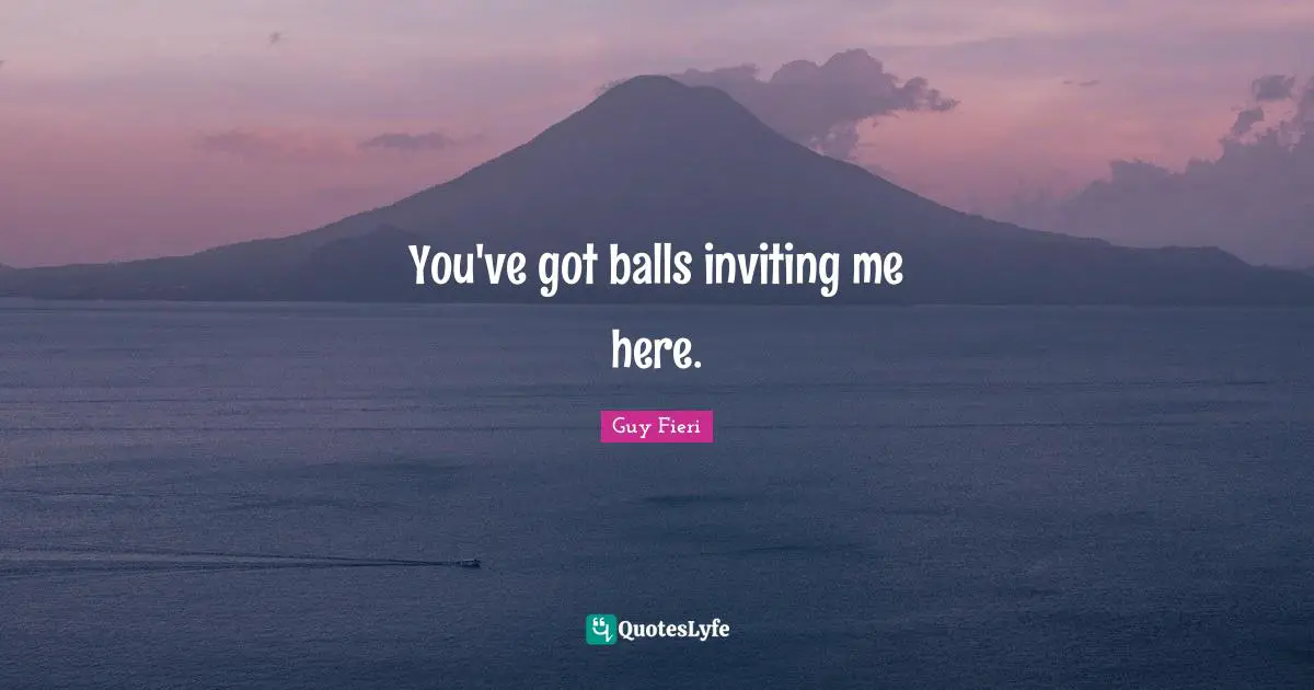 You've got balls inviting me here.