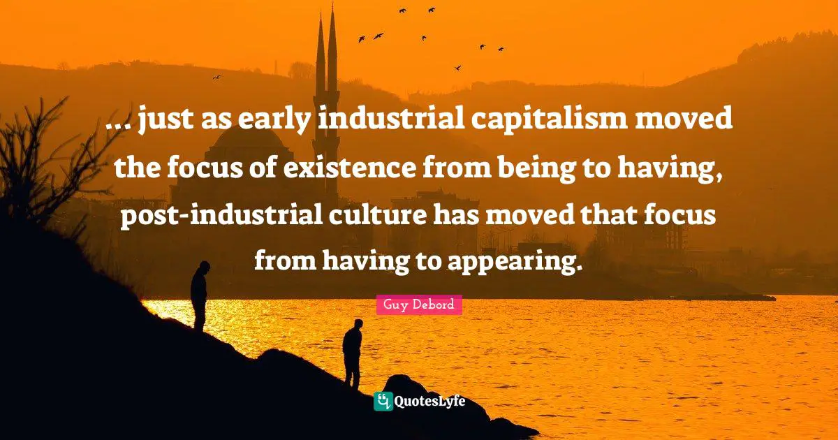 Guy Debord Quotes: "... just as early industrial capitalism moved the focus of existence from being to having, post-industrial culture has moved that focus from having to appearing."