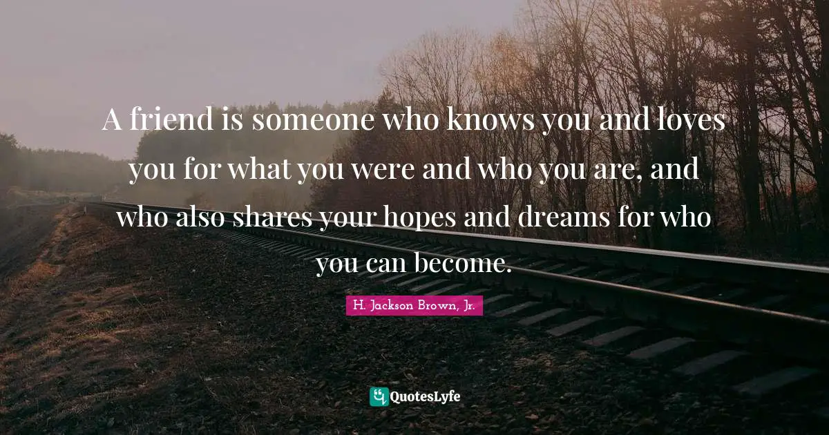 A friend is someone who knows you and loves you for what you were and who you are, and who also shares your hopes and dreams for who you can become.