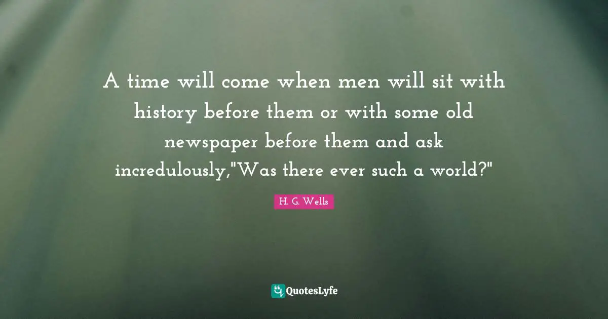 A time will come when men will sit with history before them or with some old newspaper before them and ask incredulously,"Was there ever such a world?"
