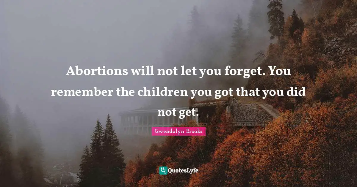 Abortions will not let you forget. You remember the children you got that you did not get.