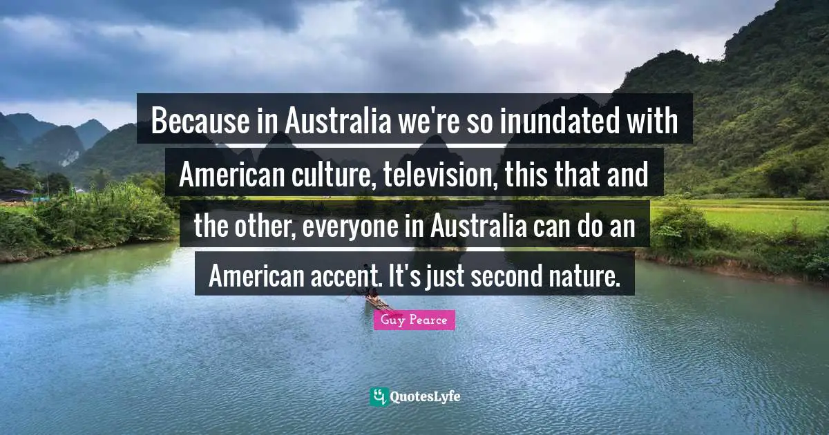 Because in Australia we're so inundated with American culture, television, this that and the other, everyone in Australia can do an American accent. It's just second nature.