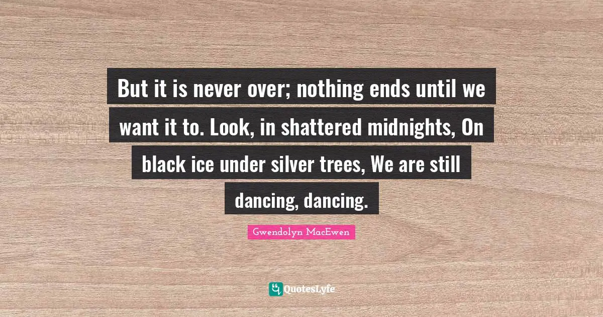 But it is never over; nothing ends until we want it to. Look, in shattered midnights, On black ice under silver trees, We are still dancing, dancing.