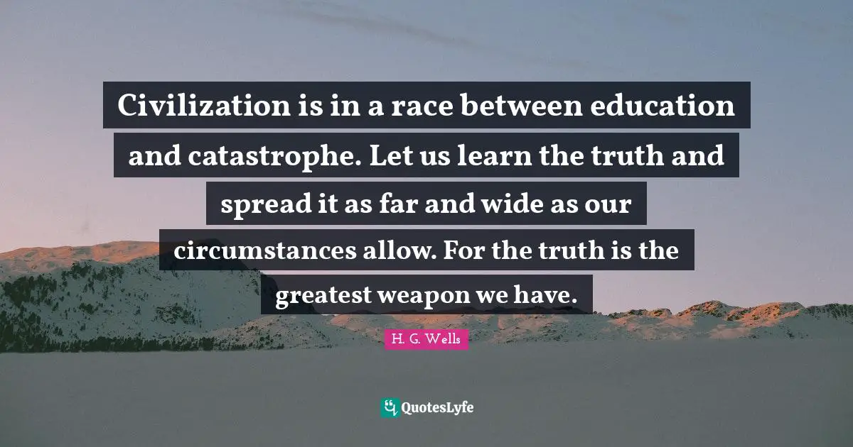 Civilization is in a race between education and catastrophe. Let us learn the truth and spread it as far and wide as our circumstances allow. For the truth is the greatest weapon we have.