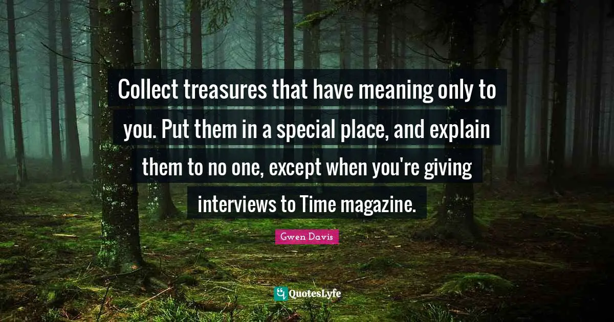 Collect treasures that have meaning only to you. Put them in a special place, and explain them to no one, except when you're giving interviews to Time magazine.