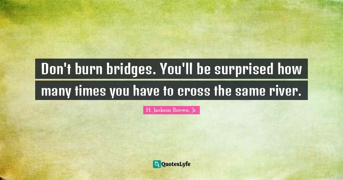 Don't burn bridges. You'll be surprised how many times you have to cross the same river.