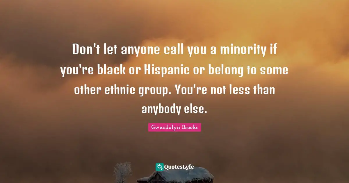 Don't let anyone call you a minority if you're black or Hispanic or belong to some other ethnic group. You're not less than anybody else.