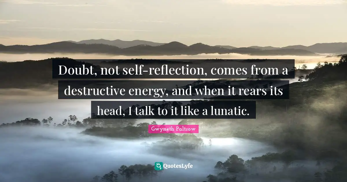 Doubt, not self-reflection, comes from a destructive energy, and when it rears its head, I talk to it like a lunatic.