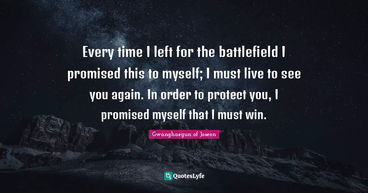 Every time I left for the battlefield I promised this to myself; I must live to see you again. In order to protect you, I promised myself that I must win.