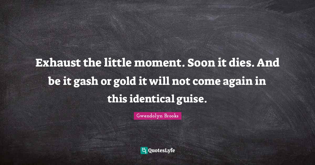 Exhaust the little moment. Soon it dies. And be it gash or gold it wil
