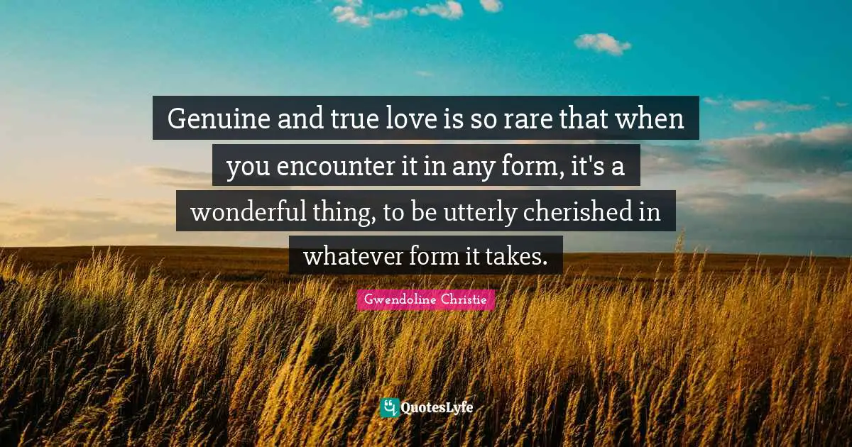 Genuine and true love is so rare that when you encounter it in any form, it's a wonderful thing, to be utterly cherished in whatever form it takes.