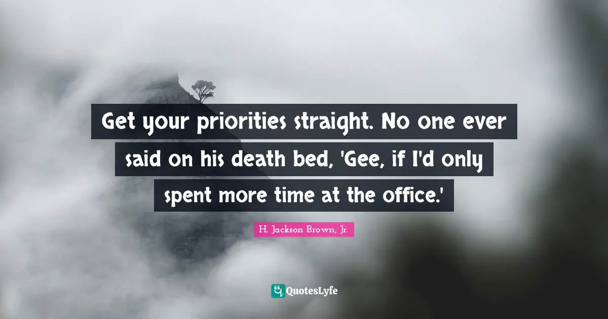 Get your priorities straight. No one ever said on his death bed, 'Gee, if I'd only spent more time at the office.'