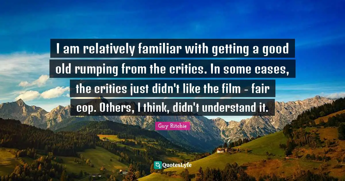 Guy Ritchie Quotes: "I am relatively familiar with getting a good old rumping from the critics. In some cases, the critics just didn't like the film - fair cop. Others, I think, didn't understand it."