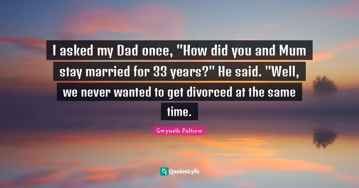 I asked my Dad once, "How did you and Mum stay married for 33 years?" He said. "Well, we never wanted to get divorced at the same time.