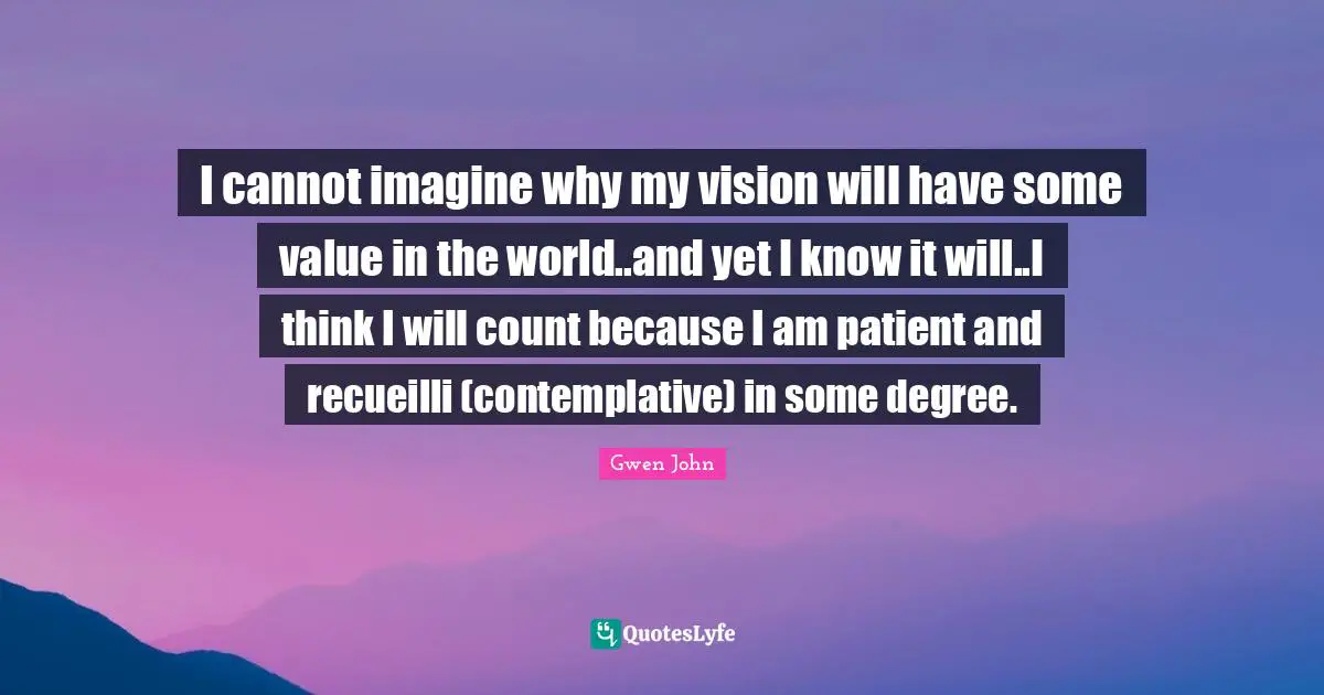 I cannot imagine why my vision will have some value in the world..and yet I know it will..I think I will count because I am patient and recueilli (contemplative) in some degree.