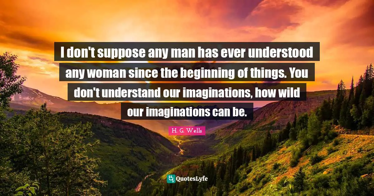 I don't suppose any man has ever understood any woman since the beginning of things. You don't understand our imaginations, how wild our imaginations can be.