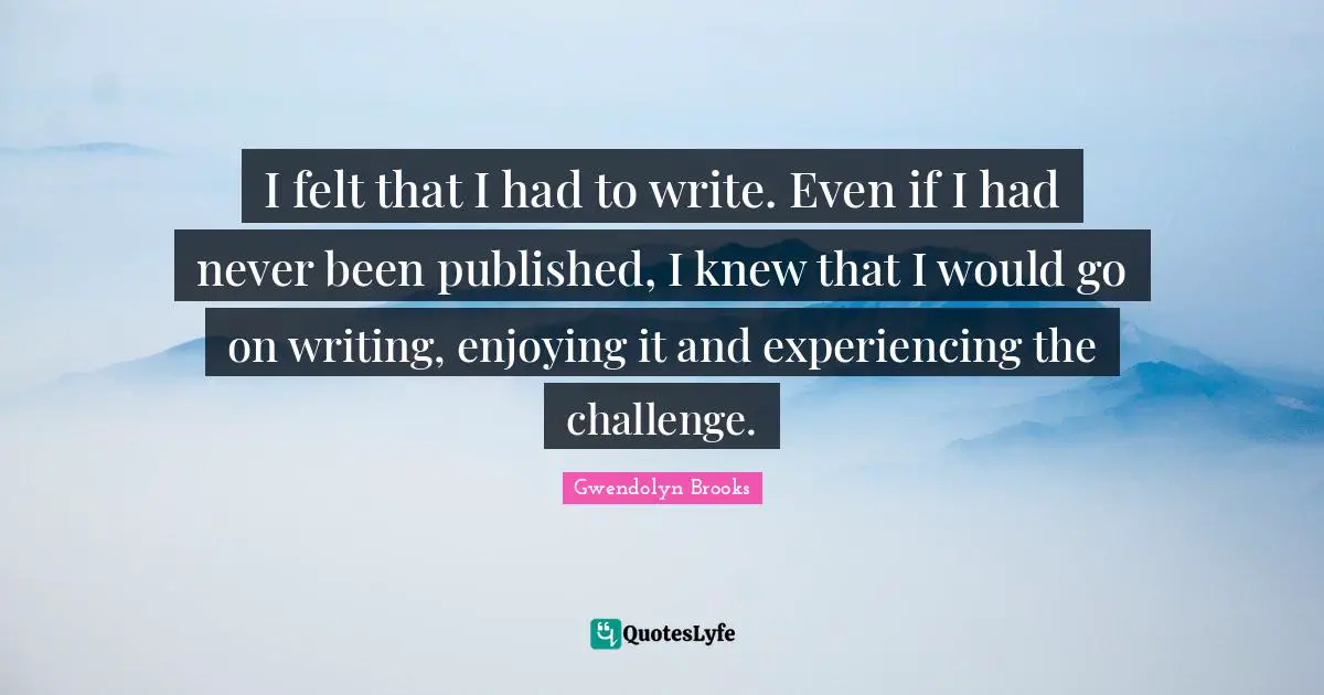 I felt that I had to write. Even if I had never been published, I knew that I would go on writing, enjoying it and experiencing the challenge.