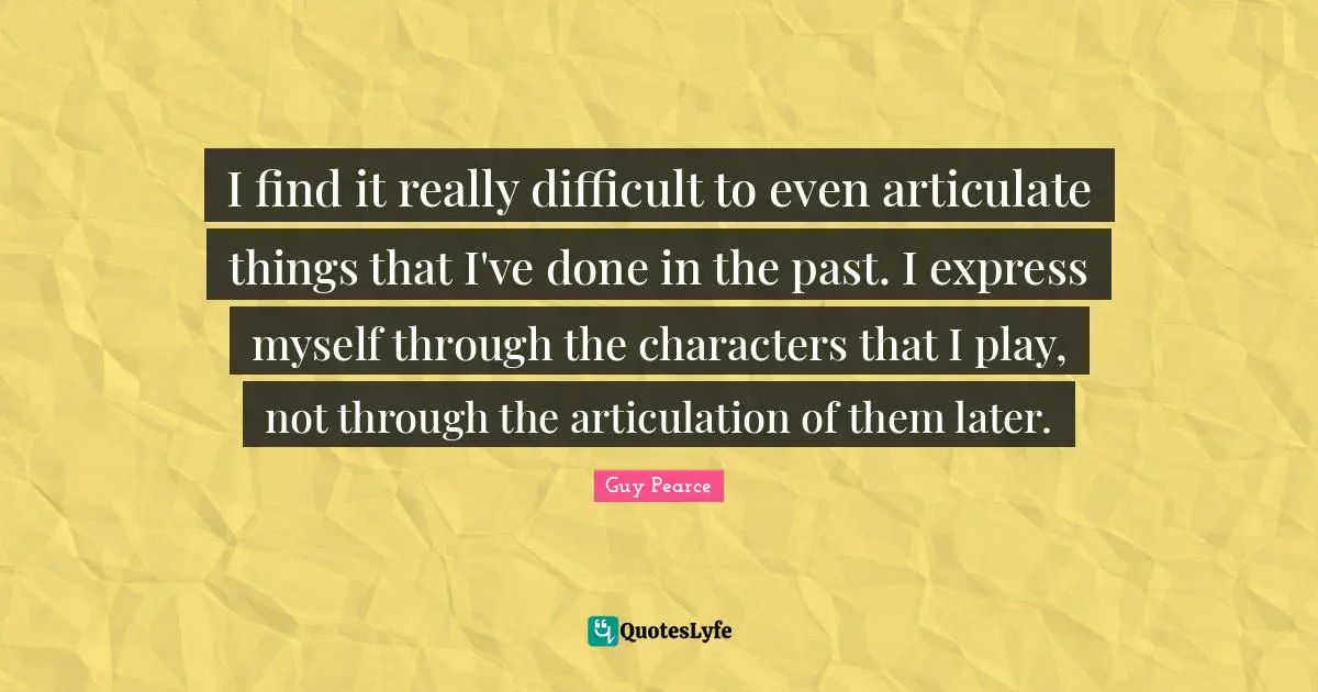 I find it really difficult to even articulate things that I've done in the past. I express myself through the characters that I play, not through the articulation of them later.