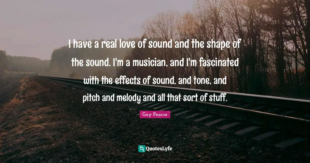 I have a real love of sound and the shape of the sound. I'm a musician, and I'm fascinated with the effects of sound, and tone, and pitch and melody and all that sort of stuff.