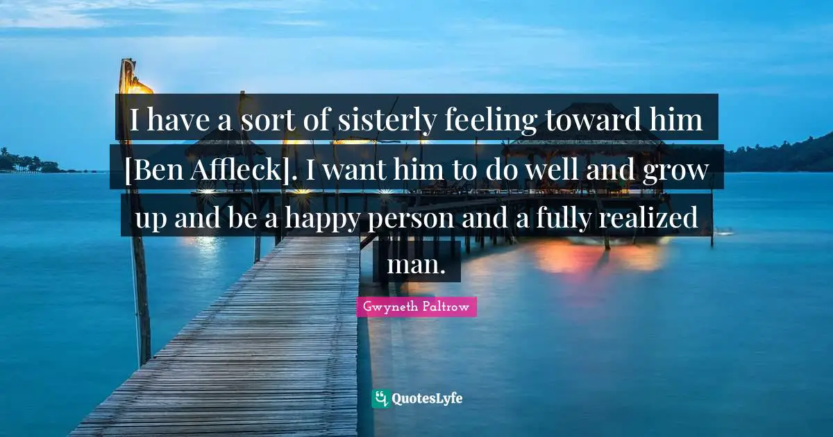 I have a sort of sisterly feeling toward him [Ben Affleck]. I want him to do well and grow up and be a happy person and a fully realized man.