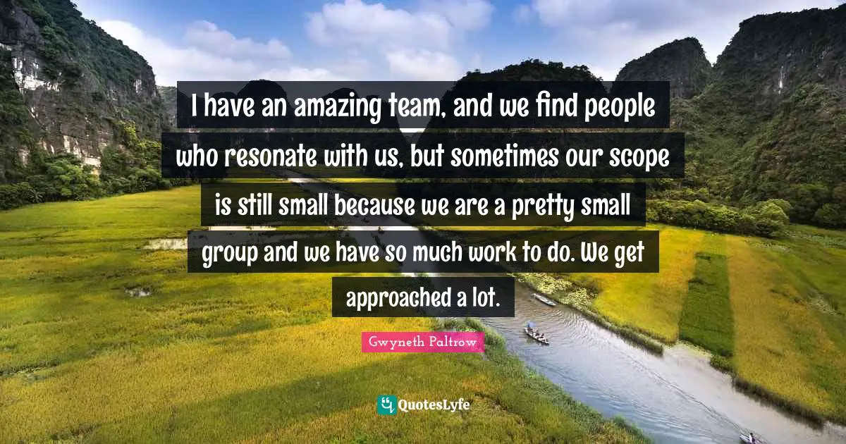 I have an amazing team, and we find people who resonate with us, but sometimes our scope is still small because we are a pretty small group and we have so much work to do. We get approached a lot.