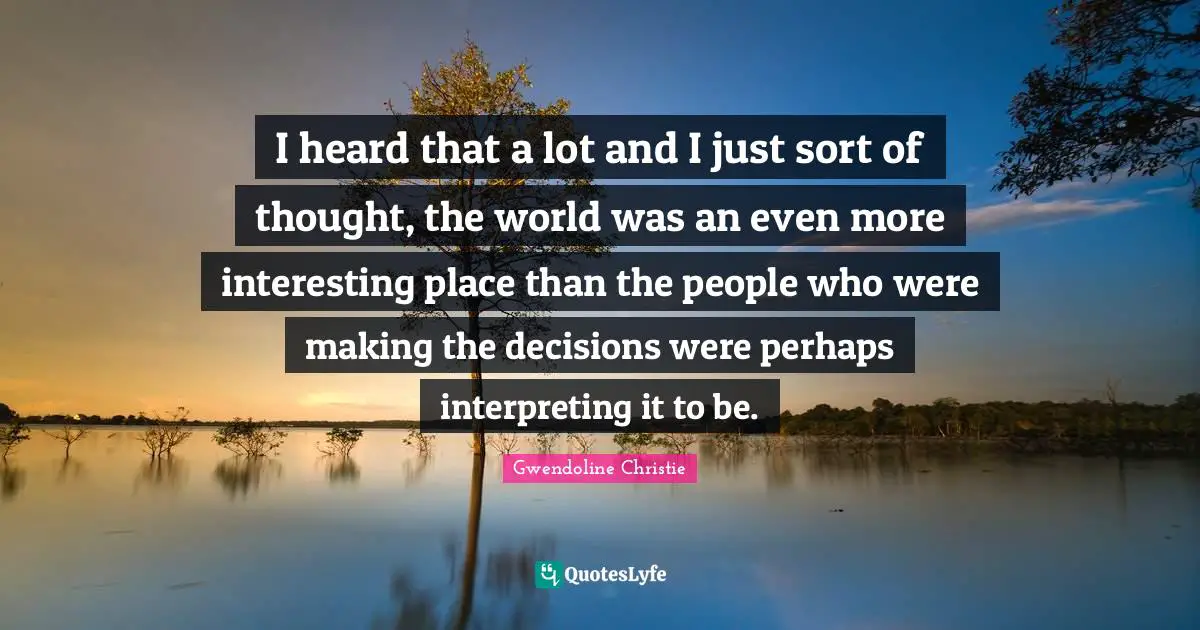 I heard that a lot and I just sort of thought, the world was an even more interesting place than the people who were making the decisions were perhaps interpreting it to be.