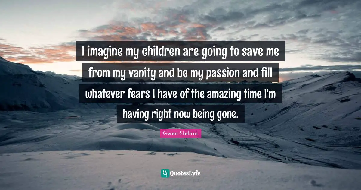 I imagine my children are going to save me from my vanity and be my passion and fill whatever fears I have of the amazing time I'm having right now being gone.