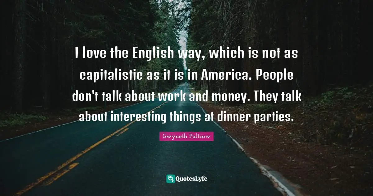 I love the English way, which is not as capitalistic as it is in America. People don't talk about work and money. They talk about interesting things at dinner parties.
