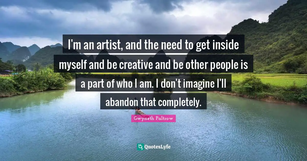 I'm an artist, and the need to get inside myself and be creative and be other people is a part of who I am. I don't imagine I'll abandon that completely.