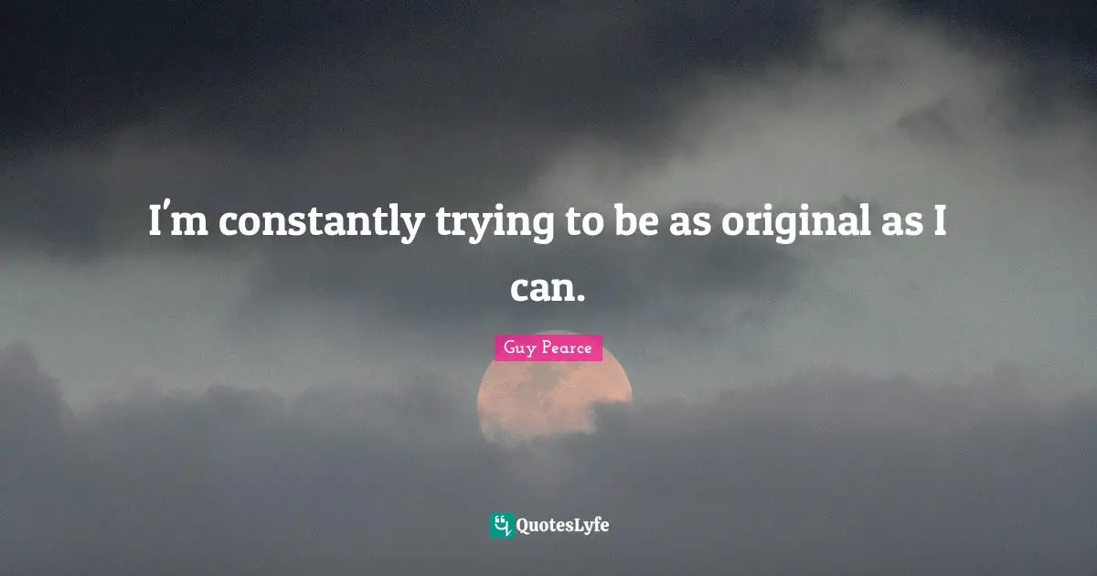 I'm constantly trying to be as original as I can.