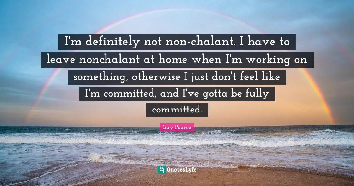 I'm definitely not non-chalant. I have to leave nonchalant at home when I'm working on something, otherwise I just don't feel like I'm committed, and I've gotta be fully committed.