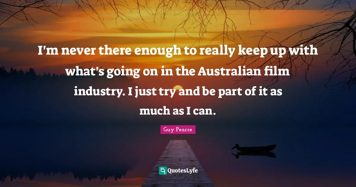 I'm never there enough to really keep up with what's going on in the Australian film industry. I just try and be part of it as much as I can.