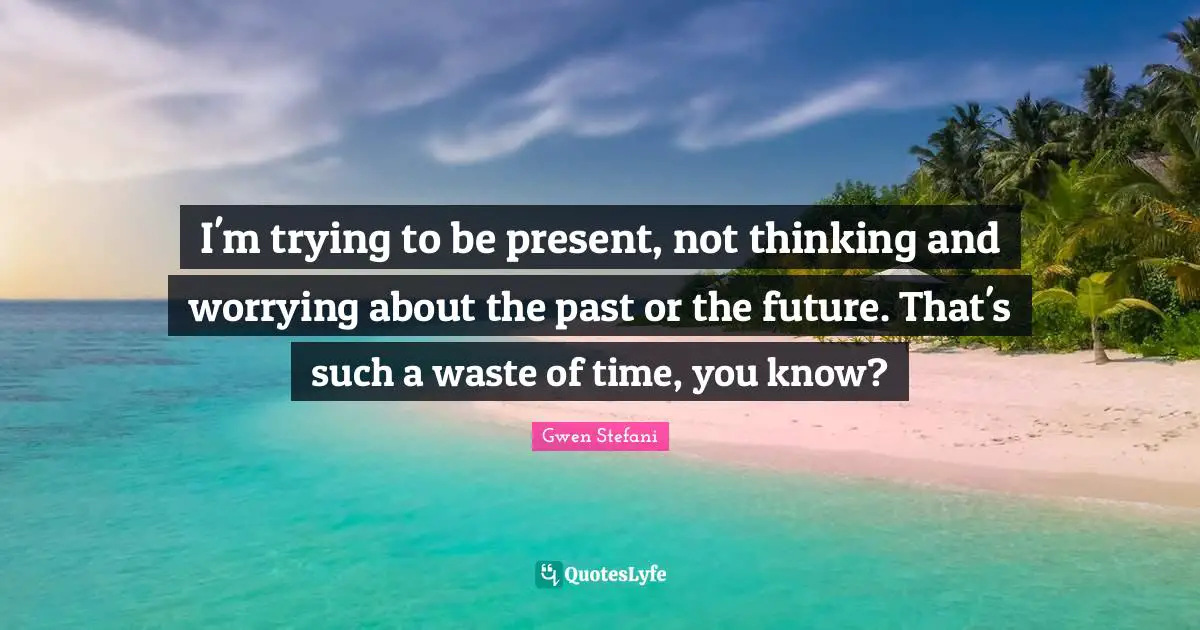 I'm trying to be present, not thinking and worrying about the past or the future. That's such a waste of time, you know?