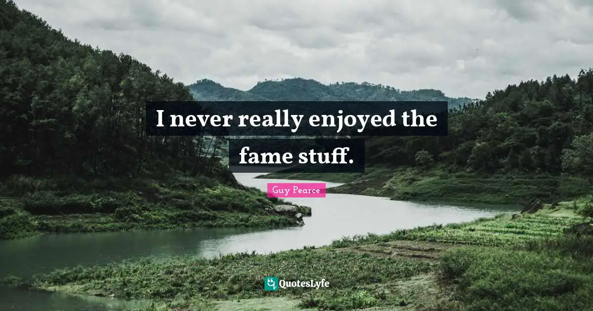 I never really enjoyed the fame stuff.