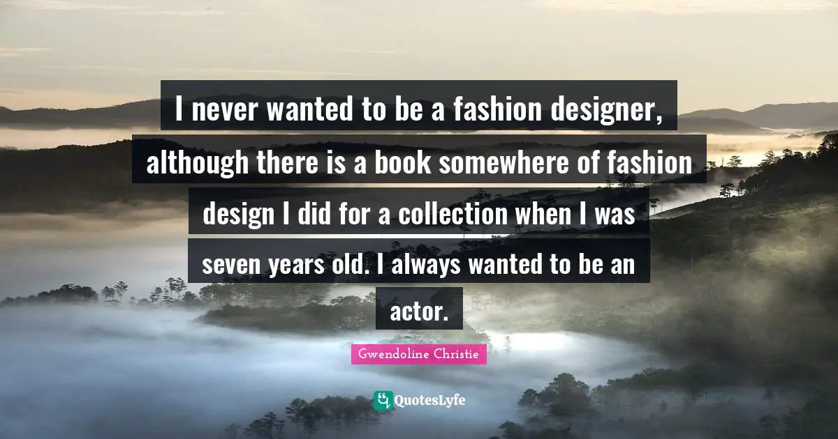 I never wanted to be a fashion designer, although there is a book somewhere of fashion design I did for a collection when I was seven years old. I always wanted to be an actor.