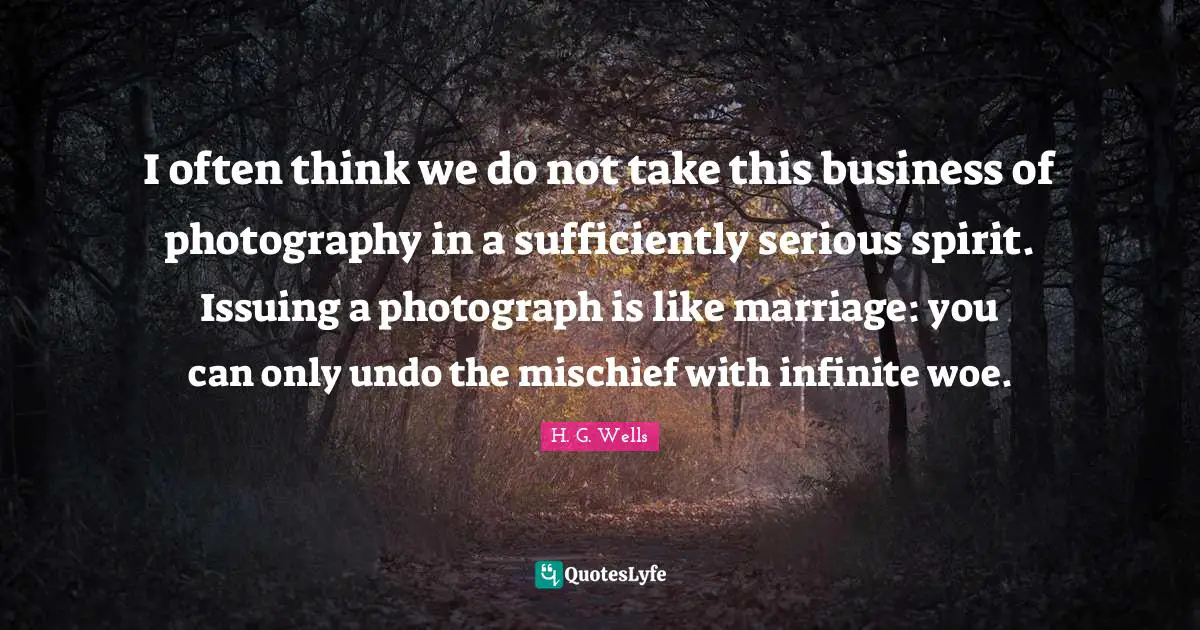 I often think we do not take this business of photography in a sufficiently serious spirit. Issuing a photograph is like marriage: you can only undo the mischief with infinite woe.