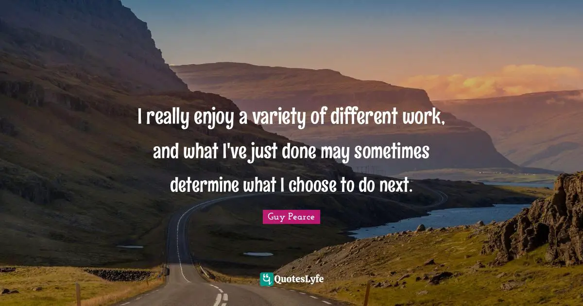 I really enjoy a variety of different work, and what I've just done may sometimes determine what I choose to do next.