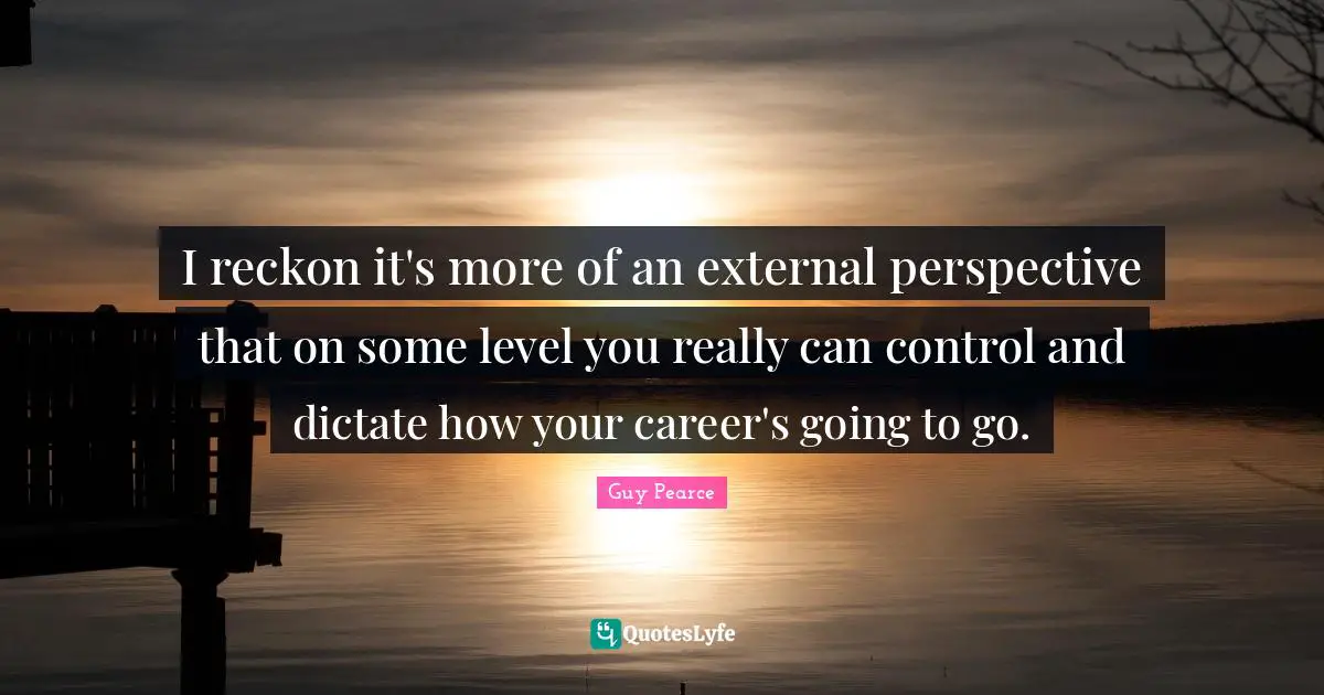 I reckon it's more of an external perspective that on some level you really can control and dictate how your career's going to go.