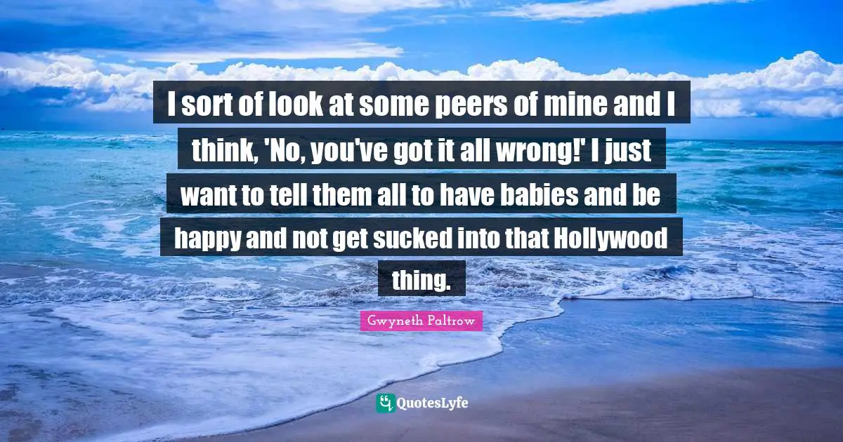 I sort of look at some peers of mine and I think, 'No, you've got it all wrong!' I just want to tell them all to have babies and be happy and not get sucked into that Hollywood thing.