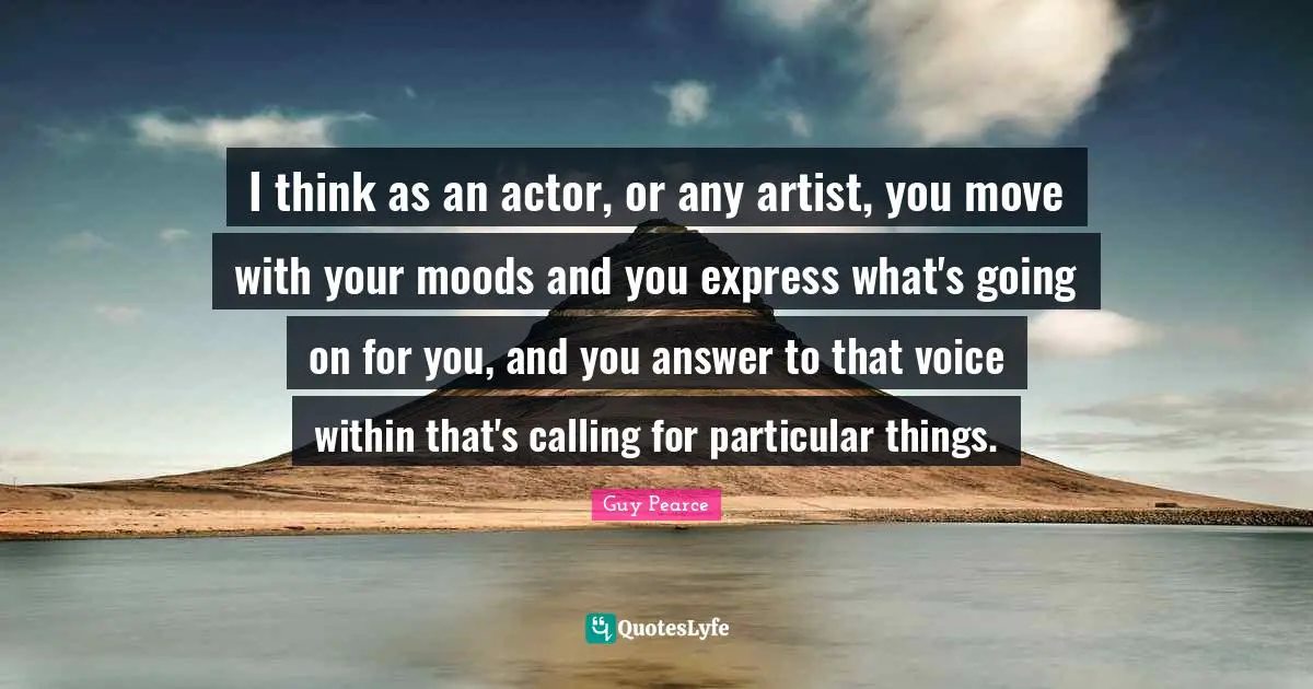 I think as an actor, or any artist, you move with your moods and you express what's going on for you, and you answer to that voice within that's calling for particular things.