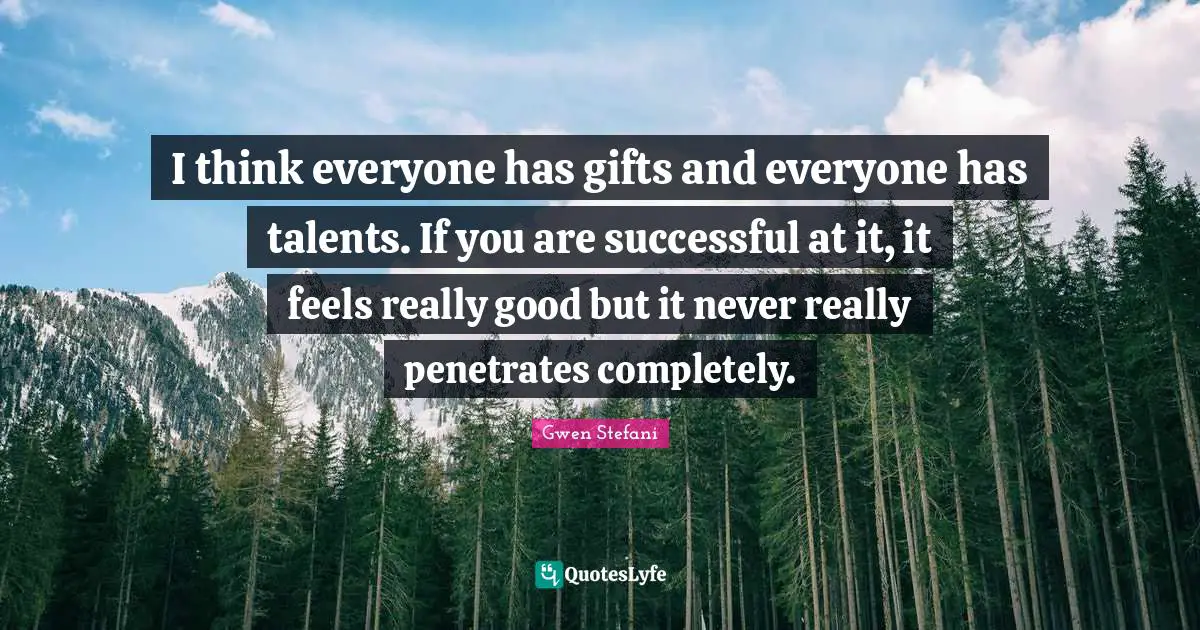 I think everyone has gifts and everyone has talents. If you are successful at it, it feels really good but it never really penetrates completely.
