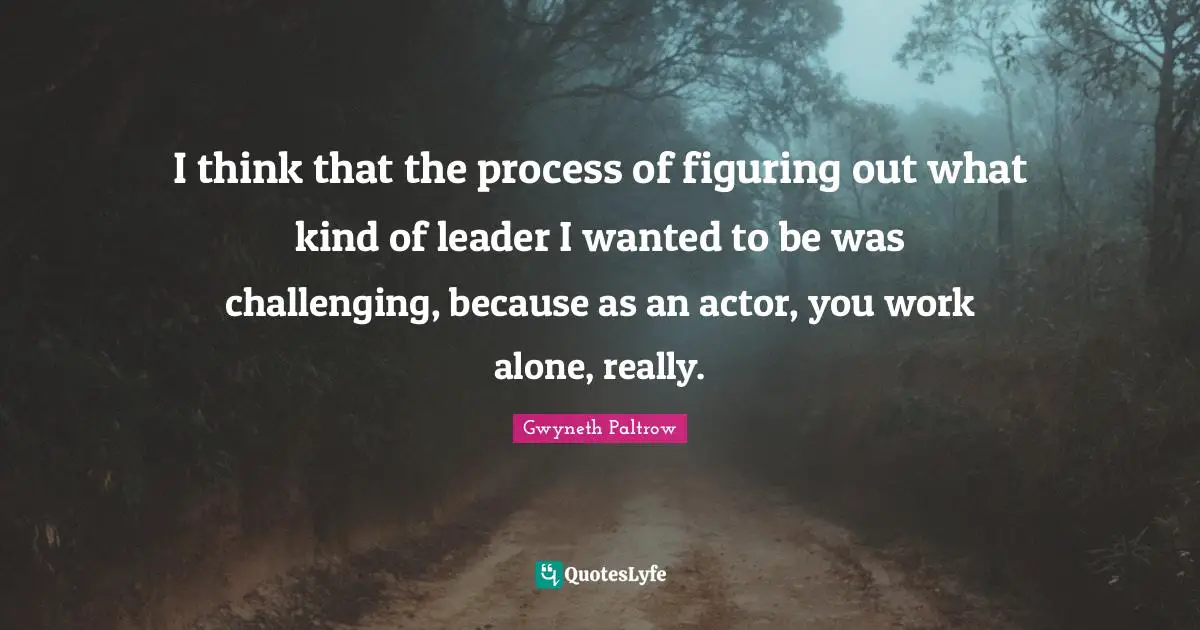 I think that the process of figuring out what kind of leader I wanted to be was challenging, because as an actor, you work alone, really.