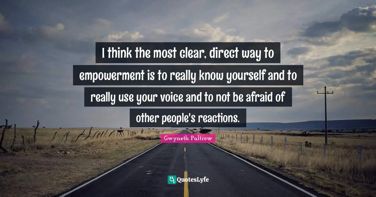 I think the most clear, direct way to empowerment is to really know yourself and to really use your voice and to not be afraid of other people's reactions.