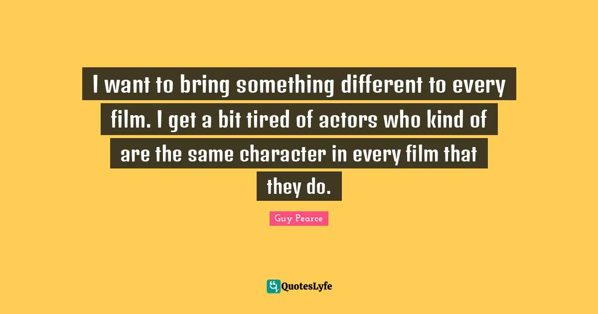 I want to bring something different to every film. I get a bit tired of actors who kind of are the same character in every film that they do.